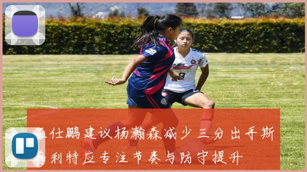 王仕鹏建议杨瀚森减少三分出手斯普利特应专注节奏与防守提升