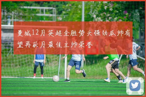 曼城12月英超全胜势头强劲瓜帅有望再获月最佳主帅荣誉