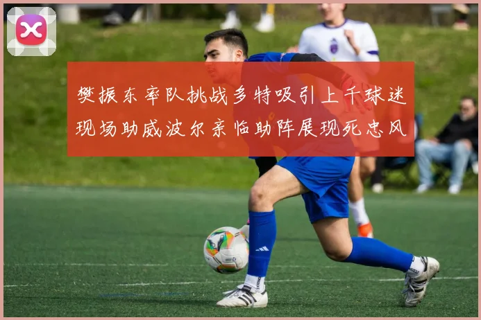樊振东率队挑战多特吸引上千球迷现场助威波尔亲临助阵展现死忠风采