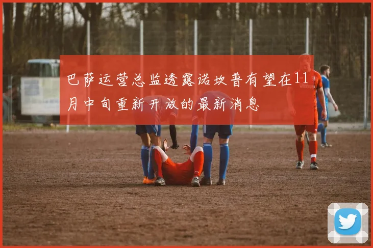 巴萨运营总监透露诺坎普有望在11月中旬重新开放的最新消息