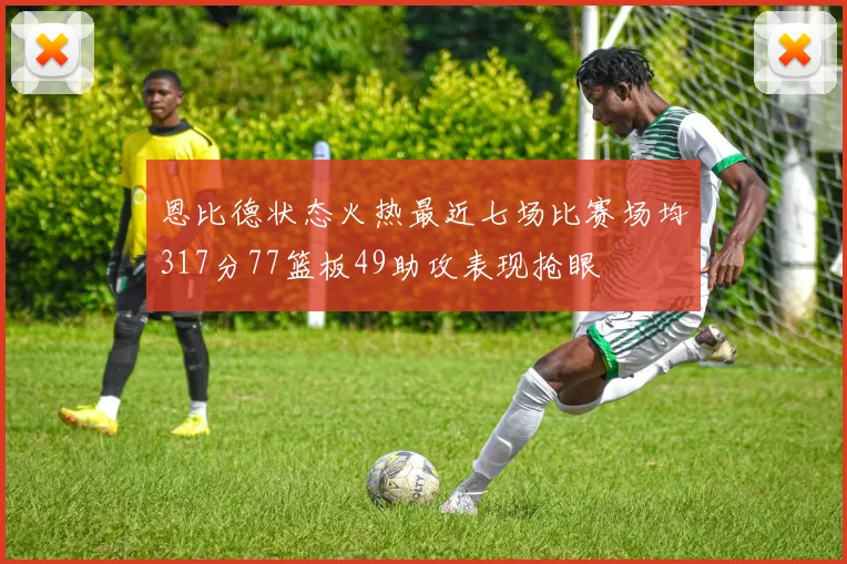恩比德状态火热最近七场比赛场均317分77篮板49助攻表现抢眼