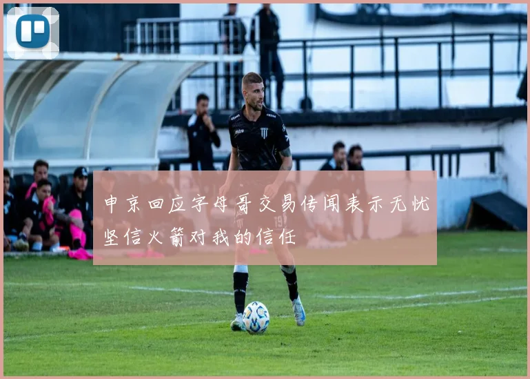 申京回应字母哥交易传闻表示无忧坚信火箭对我的信任