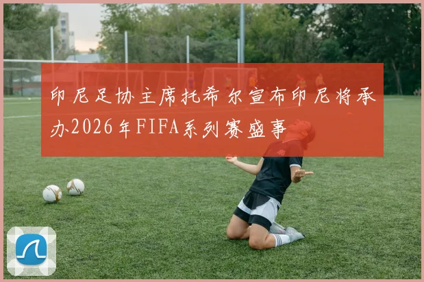 印尼足协主席托希尔宣布印尼将承办2026年FIFA系列赛盛事