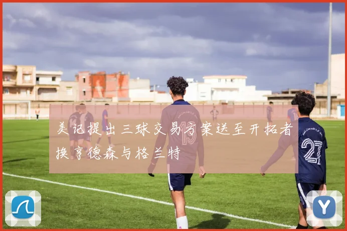 美记提出三球交易方案送至开拓者换亨德森与格兰特