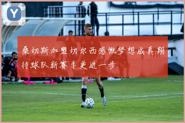 桑切斯加盟切尔西感慨梦想成真期待球队新赛季更进一步
