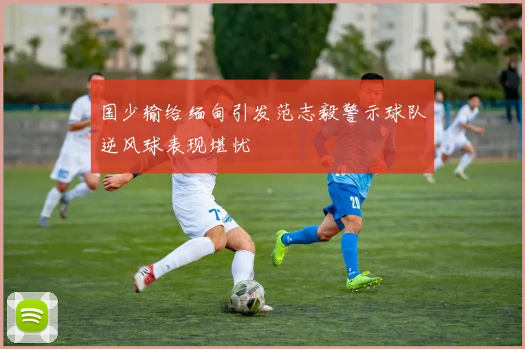 国少输给缅甸引发范志毅警示球队逆风球表现堪忧