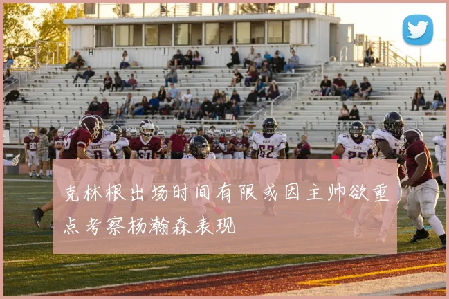 克林根出场时间有限或因主帅欲重点考察杨瀚森表现