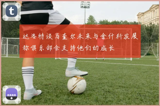 达洛特谈马奎尔未来与舍什科发展称俱乐部会支持他们的成长