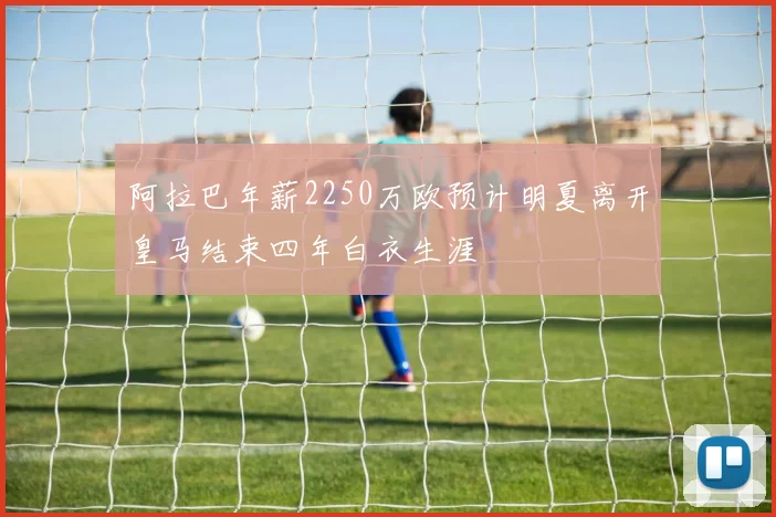 阿拉巴年薪2250万欧预计明夏离开皇马结束四年白衣生涯