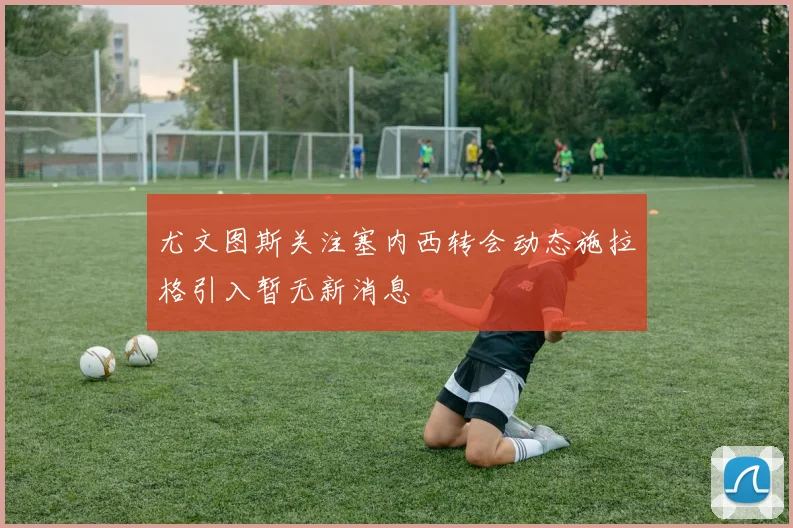 尤文图斯关注塞内西转会动态施拉格引入暂无新消息