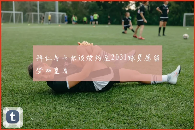 拜仁与卡尔谈续约至2031球员愿留梦回皇马