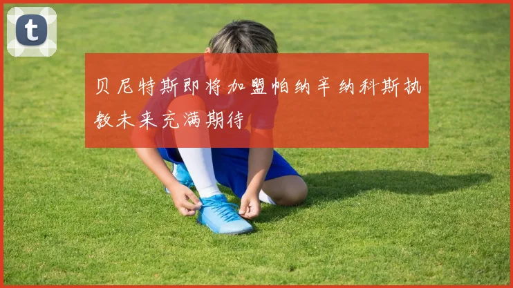 贝尼特斯即将加盟帕纳辛纳科斯执教未来充满期待