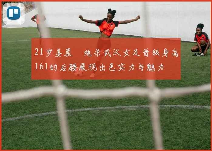 21岁姜晨璟绝杀武汉女足晋级身高161的后腰展现出色实力与魅力
