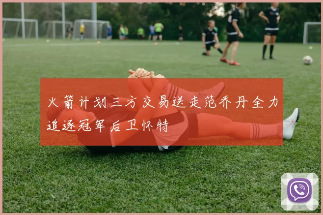 火箭计划三方交易送走范乔丹全力追逐冠军后卫怀特