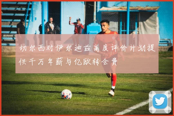 切尔西对伊尔迪兹高度评价计划提供千万年薪与亿欧转会费