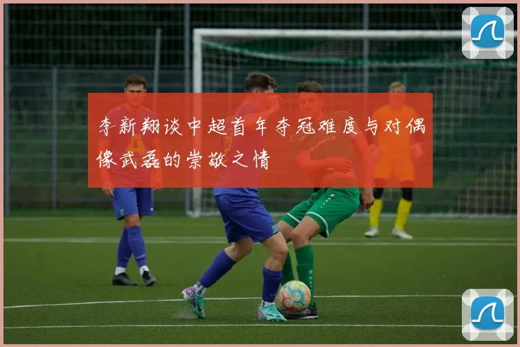 李新翔谈中超首年夺冠难度与对偶像武磊的崇敬之情