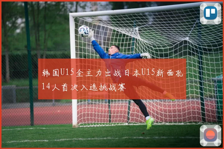 韩国U15全主力出战日本U15新面孔14人首次入选挑战赛