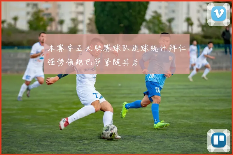 本赛季五大联赛球队进球统计拜仁强势领跑巴萨紧随其后
