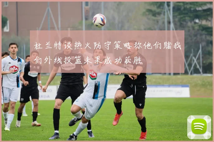 杜兰特谈热火防守策略称他们赌我们外线投篮未果成功获胜
